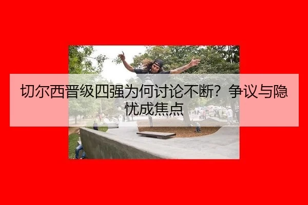 切尔西晋级四强为何讨论不断？争议与隐忧成焦点